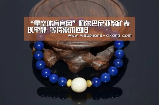 “星空体育官网”阿尔巴尼亚铬矿表现平静 等待需求回归(图1) 星空体育官网